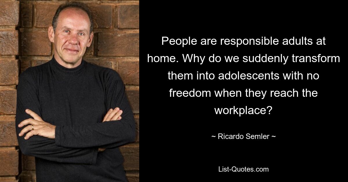 People are responsible adults at home. Why do we suddenly transform them into adolescents with no freedom when they reach the workplace? — © Ricardo Semler