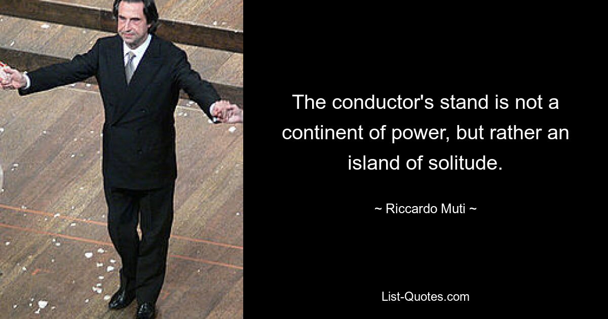 The conductor's stand is not a continent of power, but rather an island of solitude. — © Riccardo Muti