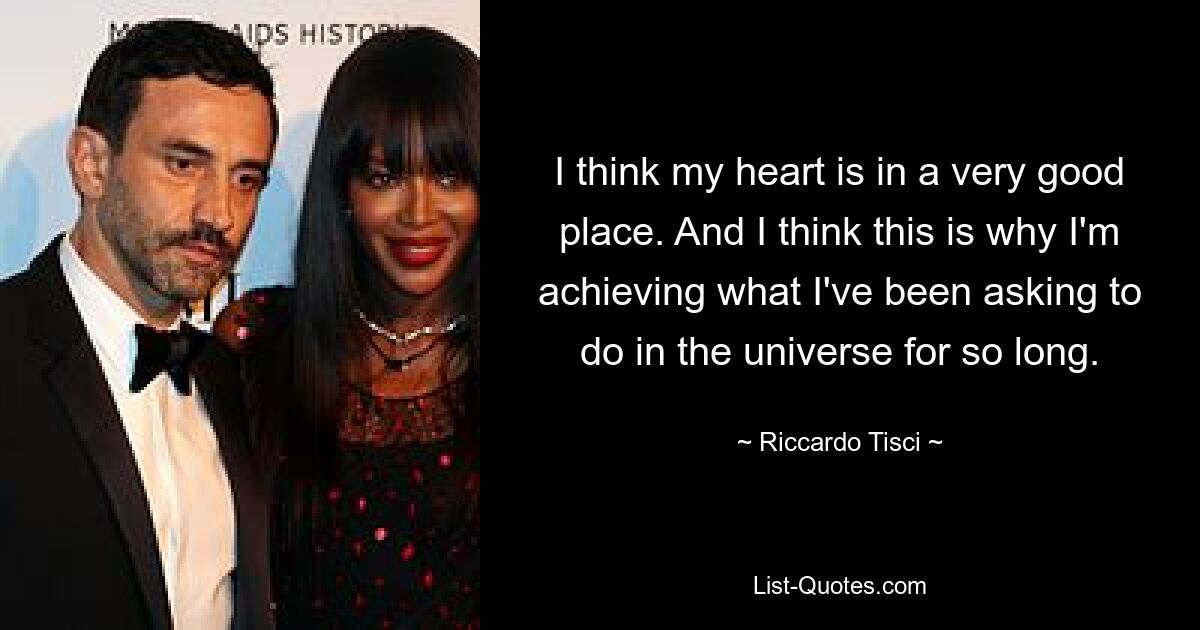 I think my heart is in a very good place. And I think this is why I'm achieving what I've been asking to do in the universe for so long. — © Riccardo Tisci