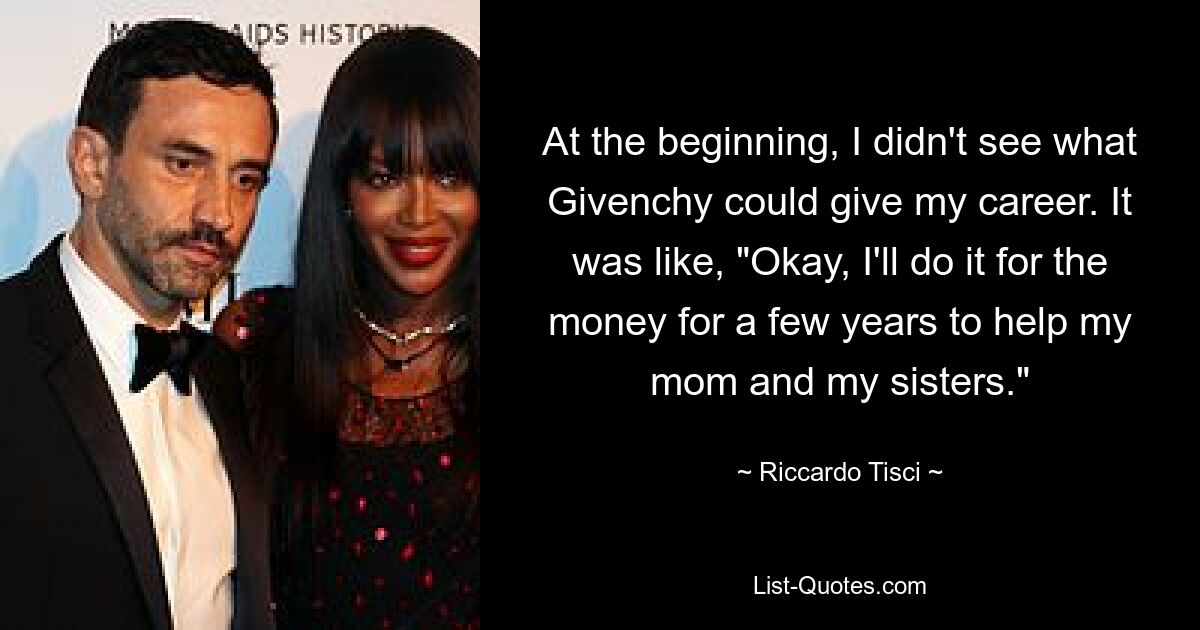 At the beginning, I didn't see what Givenchy could give my career. It was like, "Okay, I'll do it for the money for a few years to help my mom and my sisters." — © Riccardo Tisci