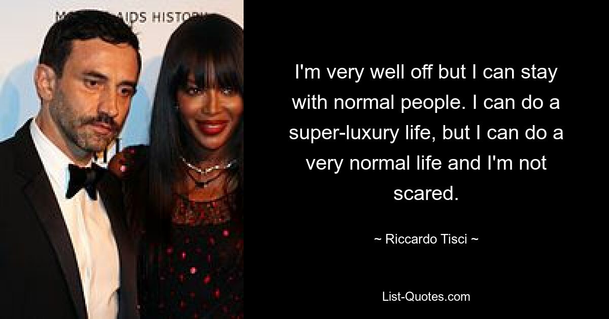 I'm very well off but I can stay with normal people. I can do a super-luxury life, but I can do a very normal life and I'm not scared. — © Riccardo Tisci