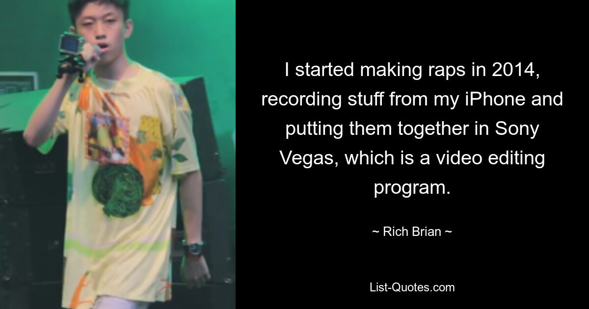 I started making raps in 2014, recording stuff from my iPhone and putting them together in Sony Vegas, which is a video editing program. — © Rich Brian