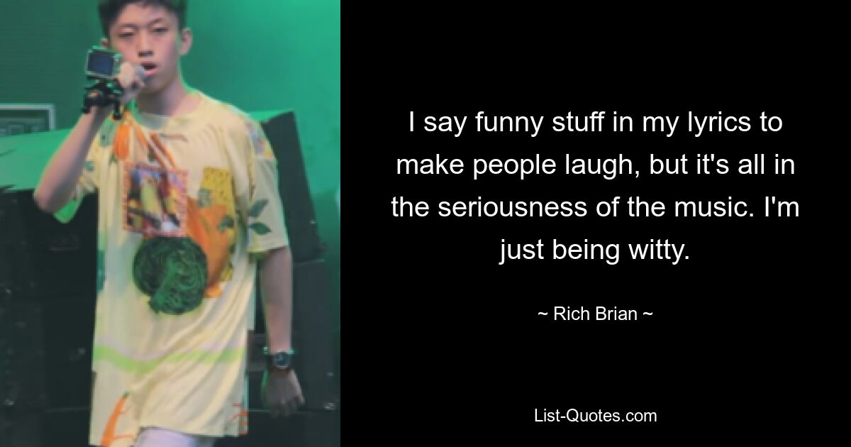 I say funny stuff in my lyrics to make people laugh, but it's all in the seriousness of the music. I'm just being witty. — © Rich Brian