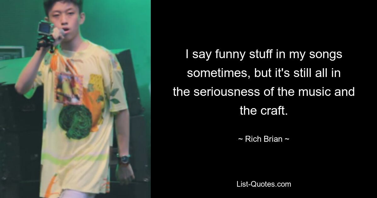 I say funny stuff in my songs sometimes, but it's still all in the seriousness of the music and the craft. — © Rich Brian