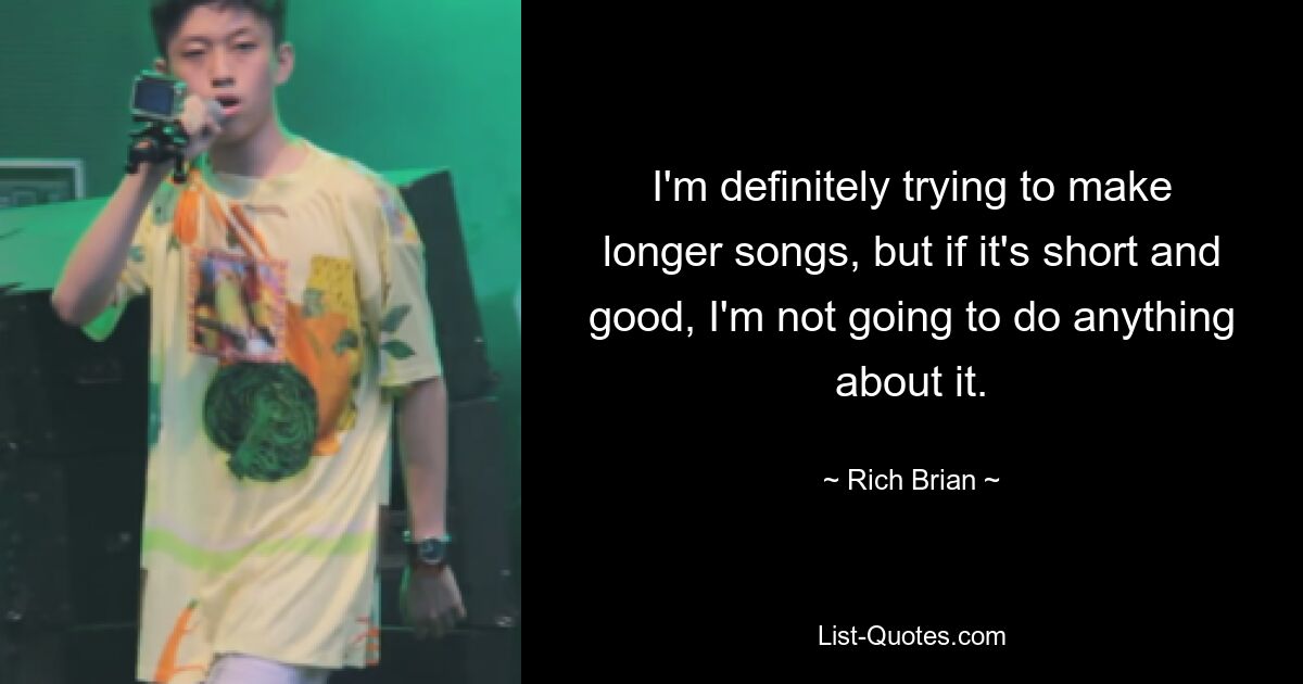 I'm definitely trying to make longer songs, but if it's short and good, I'm not going to do anything about it. — © Rich Brian