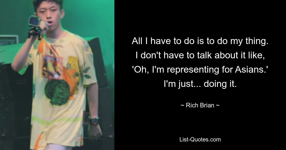 All I have to do is to do my thing. I don't have to talk about it like, 'Oh, I'm representing for Asians.' I'm just... doing it. — © Rich Brian