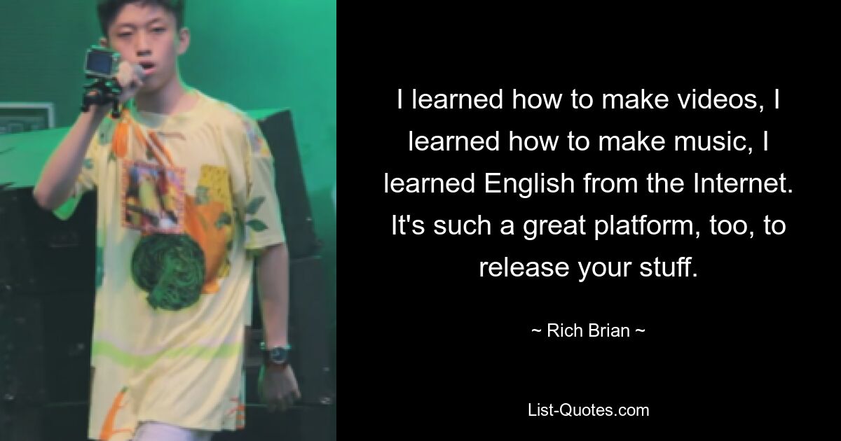 I learned how to make videos, I learned how to make music, I learned English from the Internet. It's such a great platform, too, to release your stuff. — © Rich Brian