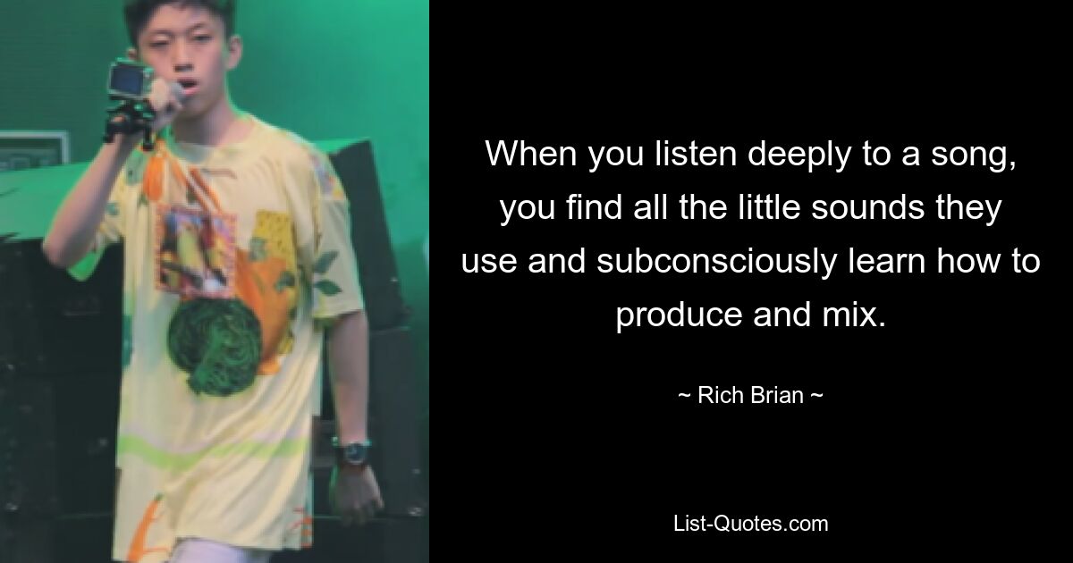 When you listen deeply to a song, you find all the little sounds they use and subconsciously learn how to produce and mix. — © Rich Brian