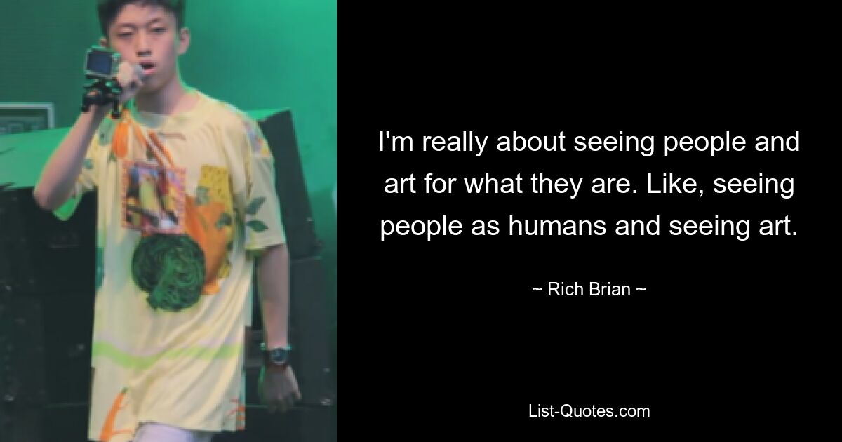 I'm really about seeing people and art for what they are. Like, seeing people as humans and seeing art. — © Rich Brian