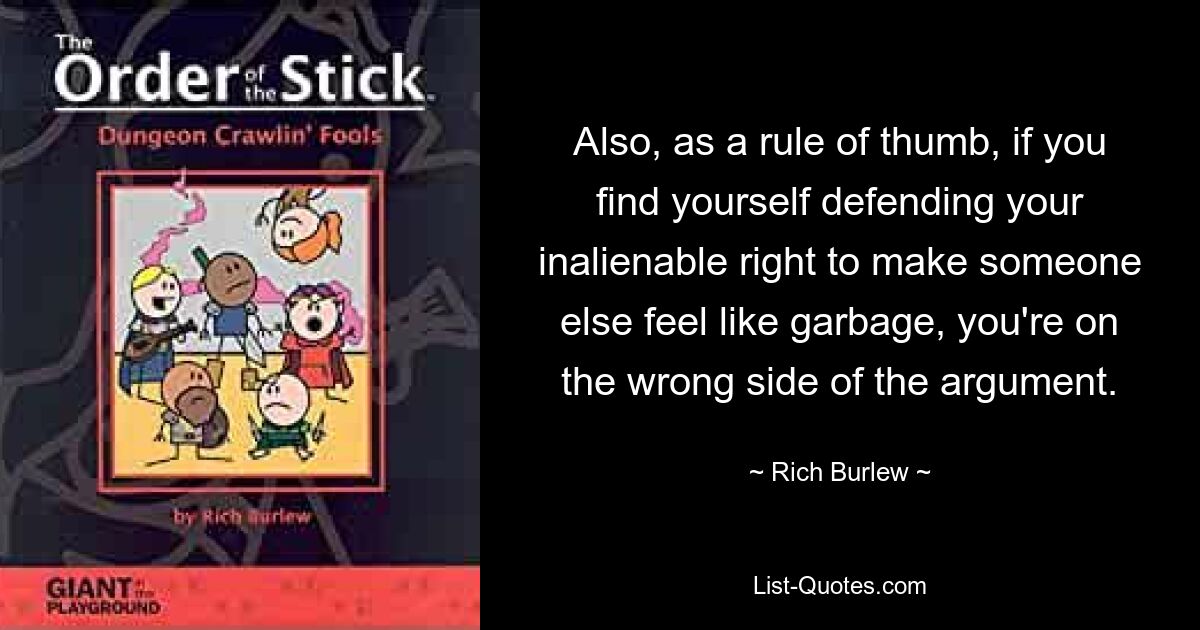 Also, as a rule of thumb, if you find yourself defending your inalienable right to make someone else feel like garbage, you're on the wrong side of the argument. — © Rich Burlew