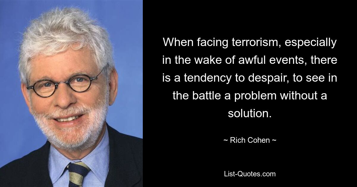 When facing terrorism, especially in the wake of awful events, there is a tendency to despair, to see in the battle a problem without a solution. — © Rich Cohen