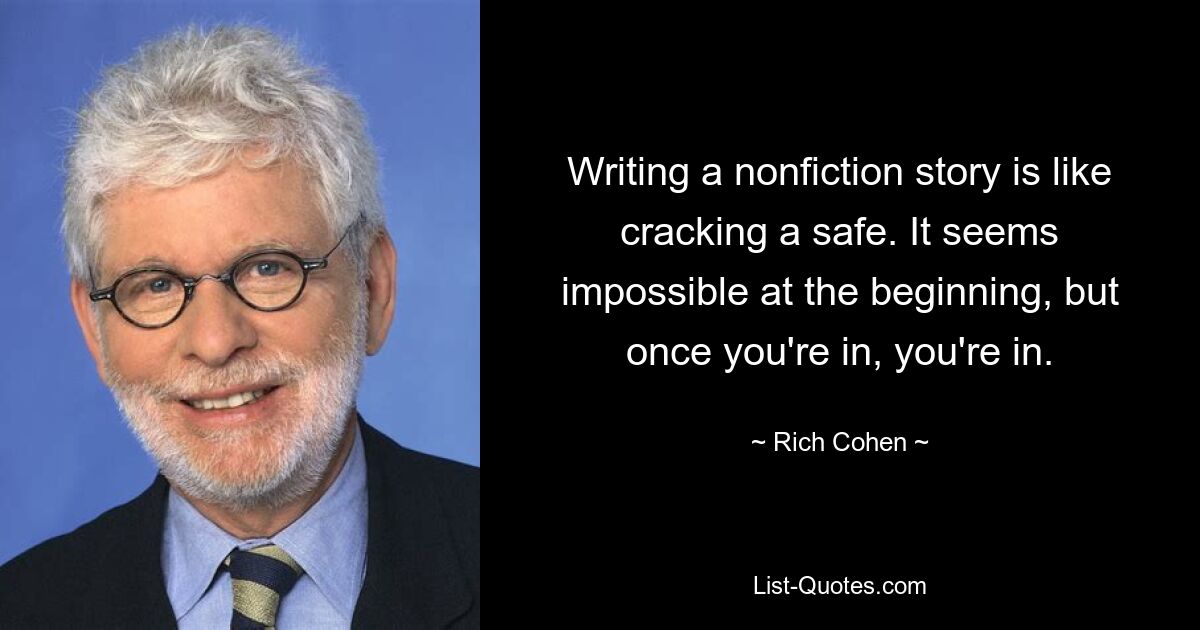 Writing a nonfiction story is like cracking a safe. It seems impossible at the beginning, but once you're in, you're in. — © Rich Cohen