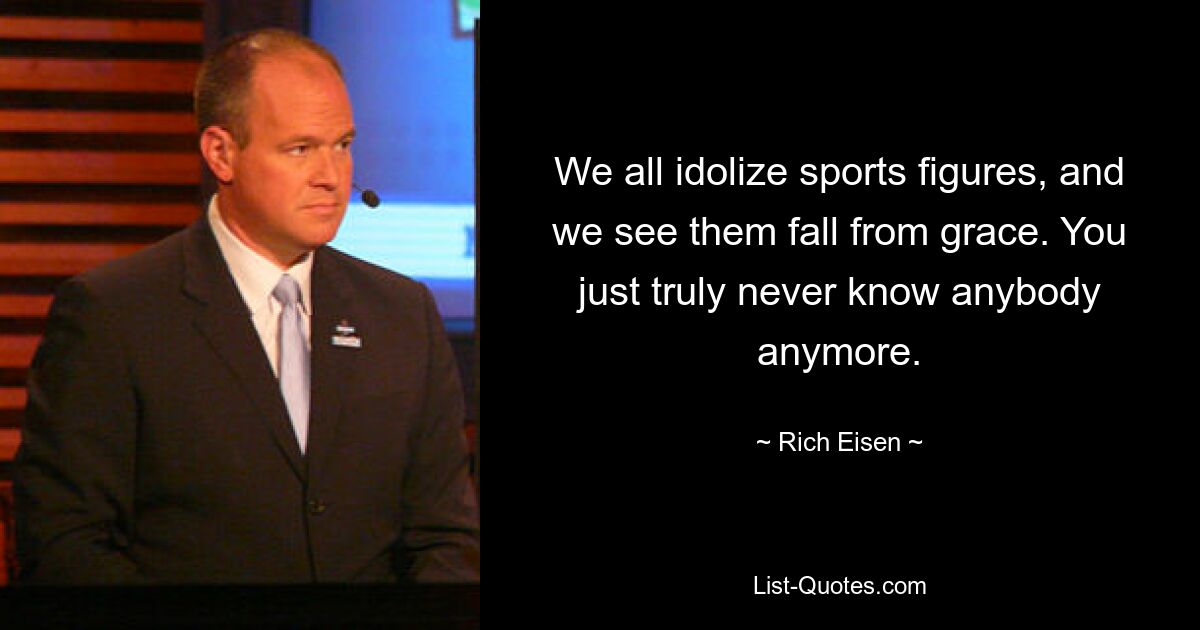 We all idolize sports figures, and we see them fall from grace. You just truly never know anybody anymore. — © Rich Eisen