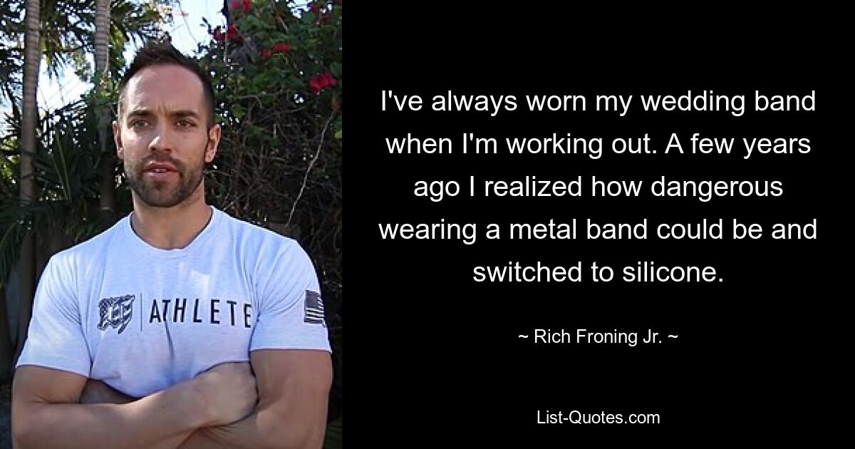 I've always worn my wedding band when I'm working out. A few years ago I realized how dangerous wearing a metal band could be and switched to silicone. — © Rich Froning Jr.