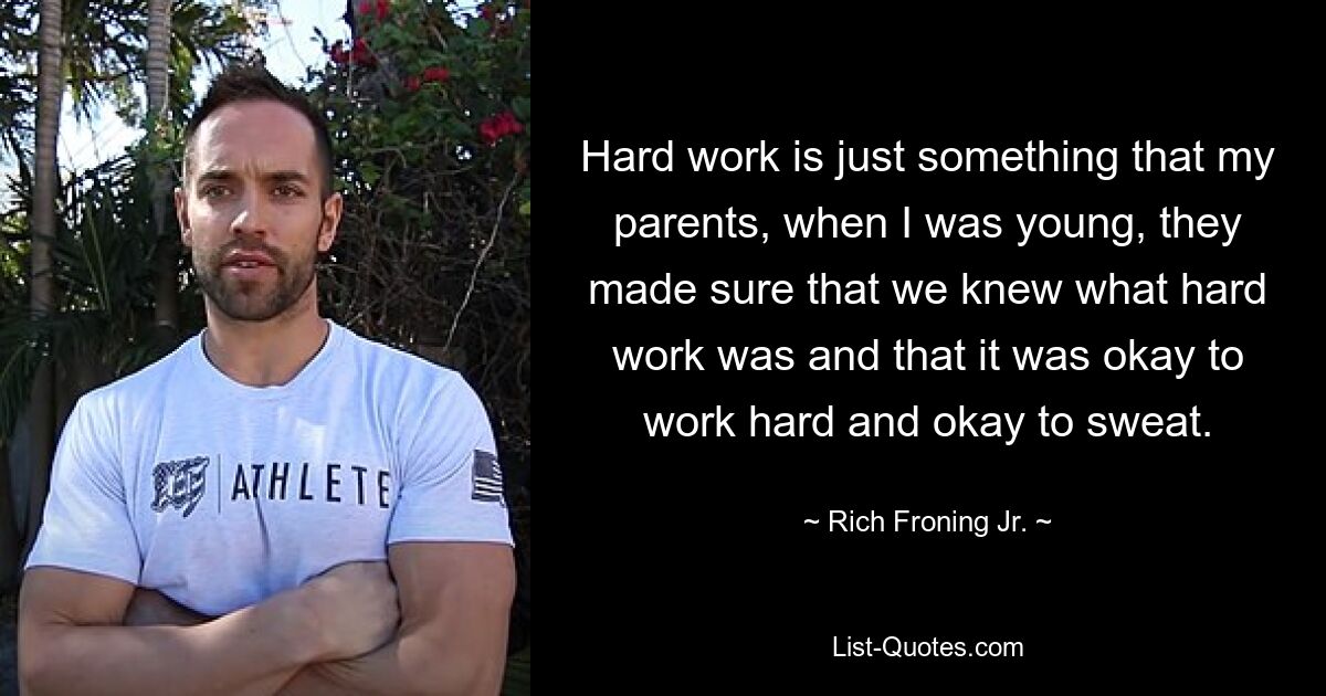 Hard work is just something that my parents, when I was young, they made sure that we knew what hard work was and that it was okay to work hard and okay to sweat. — © Rich Froning Jr.