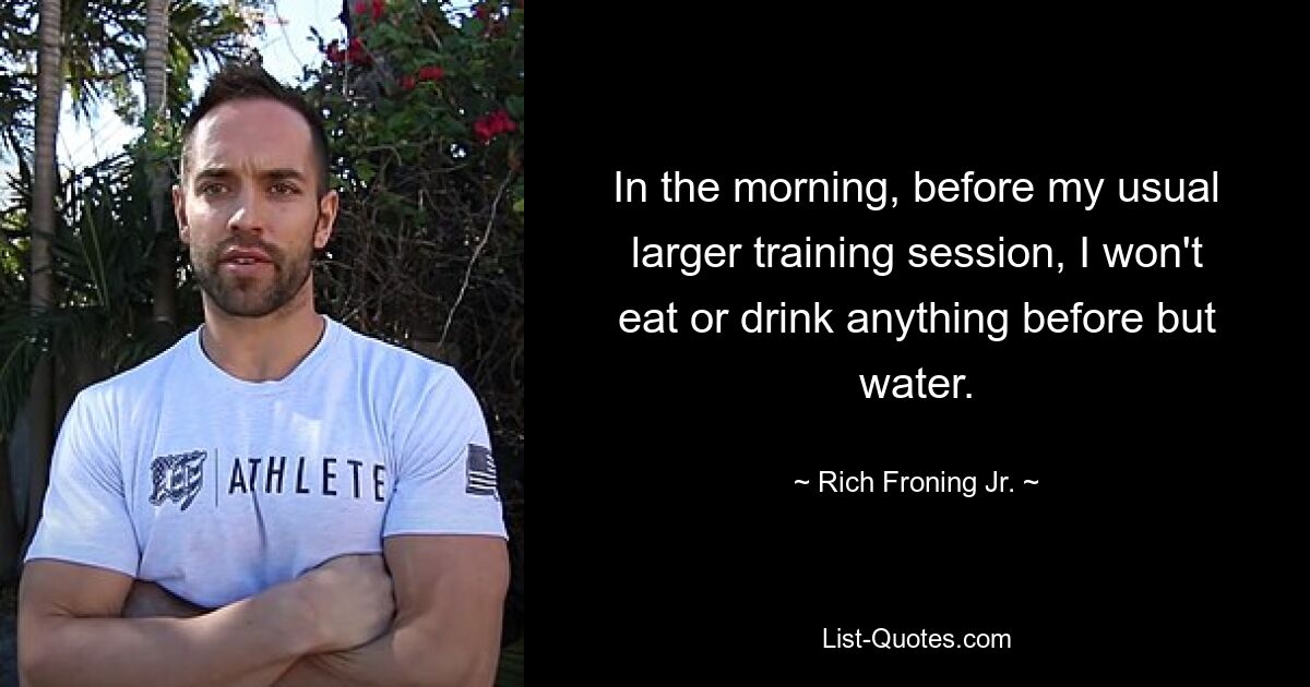 In the morning, before my usual larger training session, I won't eat or drink anything before but water. — © Rich Froning Jr.