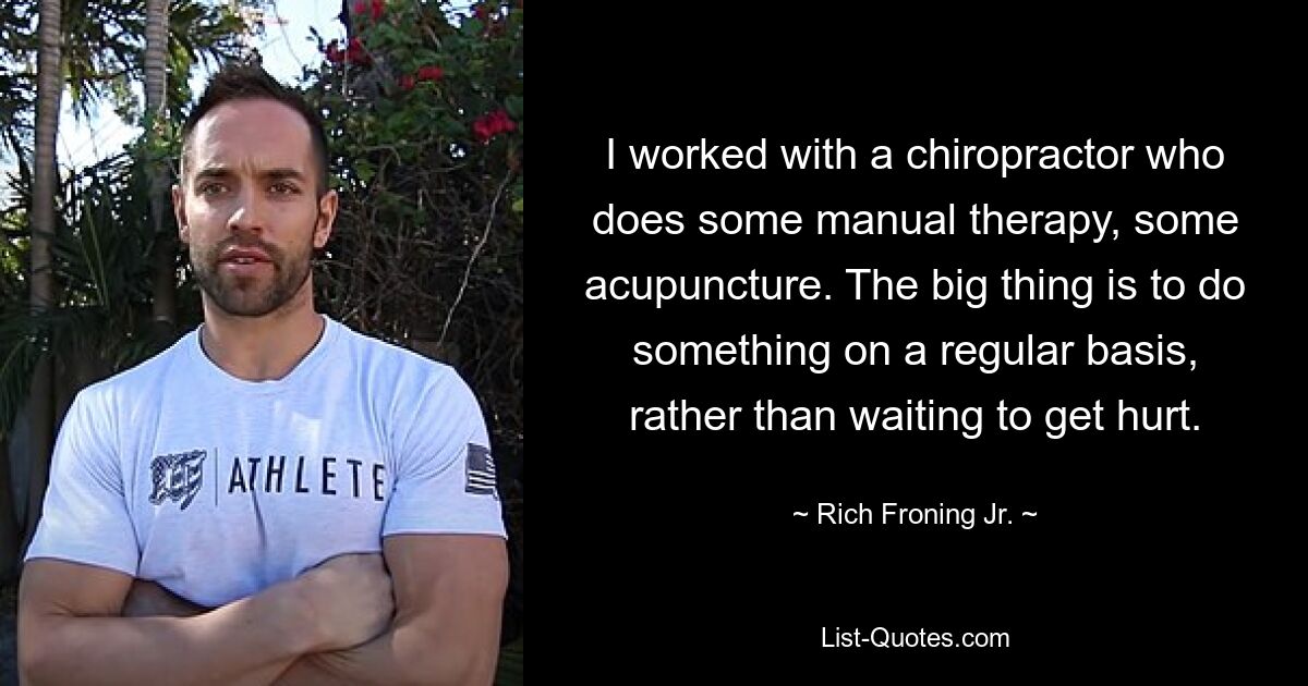 I worked with a chiropractor who does some manual therapy, some acupuncture. The big thing is to do something on a regular basis, rather than waiting to get hurt. — © Rich Froning Jr.