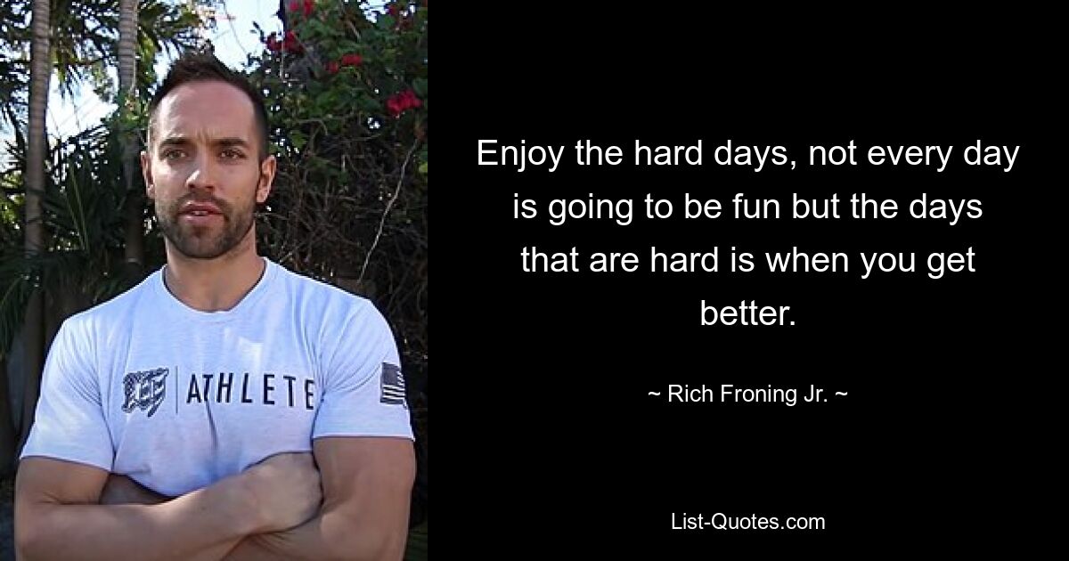 Enjoy the hard days, not every day is going to be fun but the days that are hard is when you get better. — © Rich Froning Jr.