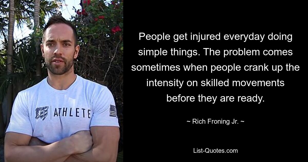 People get injured everyday doing simple things. The problem comes sometimes when people crank up the intensity on skilled movements before they are ready. — © Rich Froning Jr.