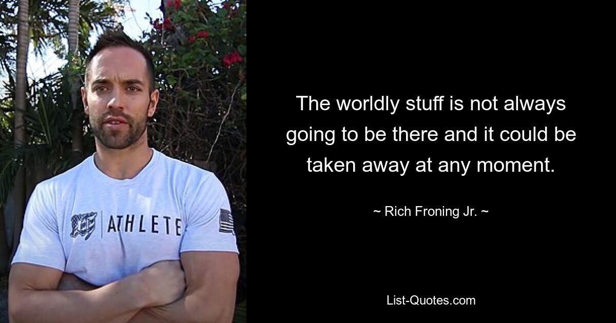 The worldly stuff is not always going to be there and it could be taken away at any moment. — © Rich Froning Jr.