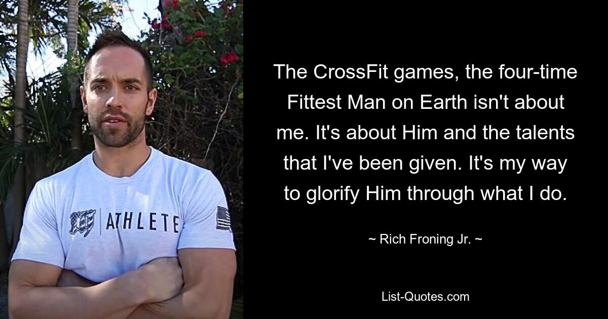 Игры CrossFit, четырехкратный титул «Самый сильный человек на Земле» — это не обо мне. Речь идет о Нем и талантах, которые мне даны. Это мой способ прославить Его через то, что я делаю. — © Рич Фронинг младший.