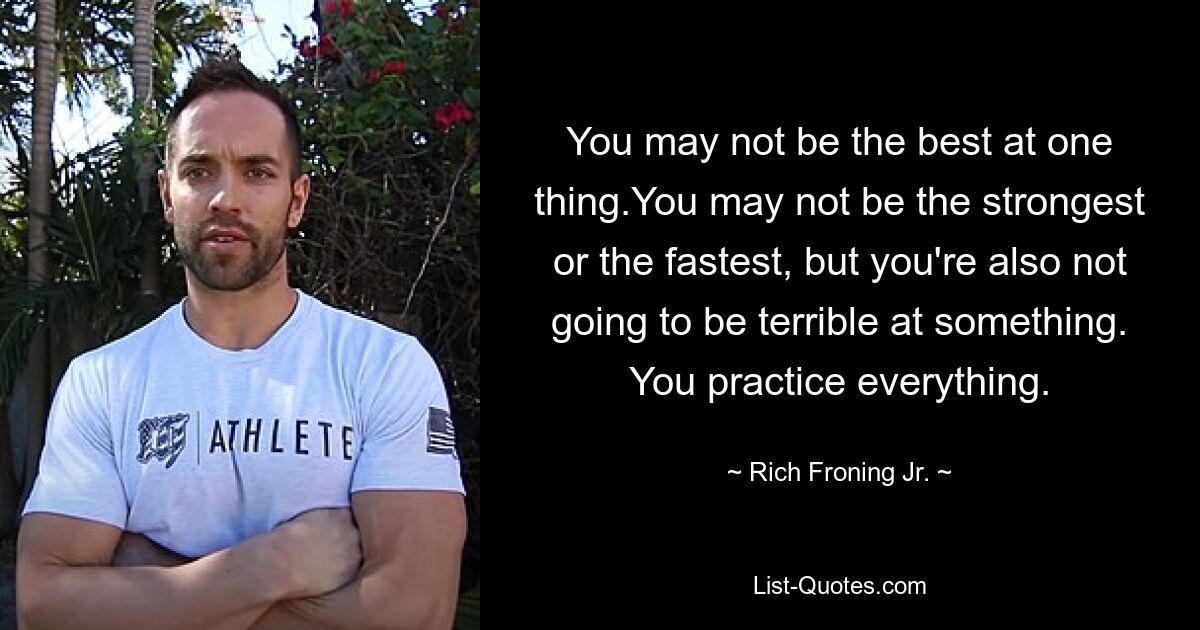 You may not be the best at one thing.You may not be the strongest or the fastest, but you're also not going to be terrible at something. You practice everything. — © Rich Froning Jr.