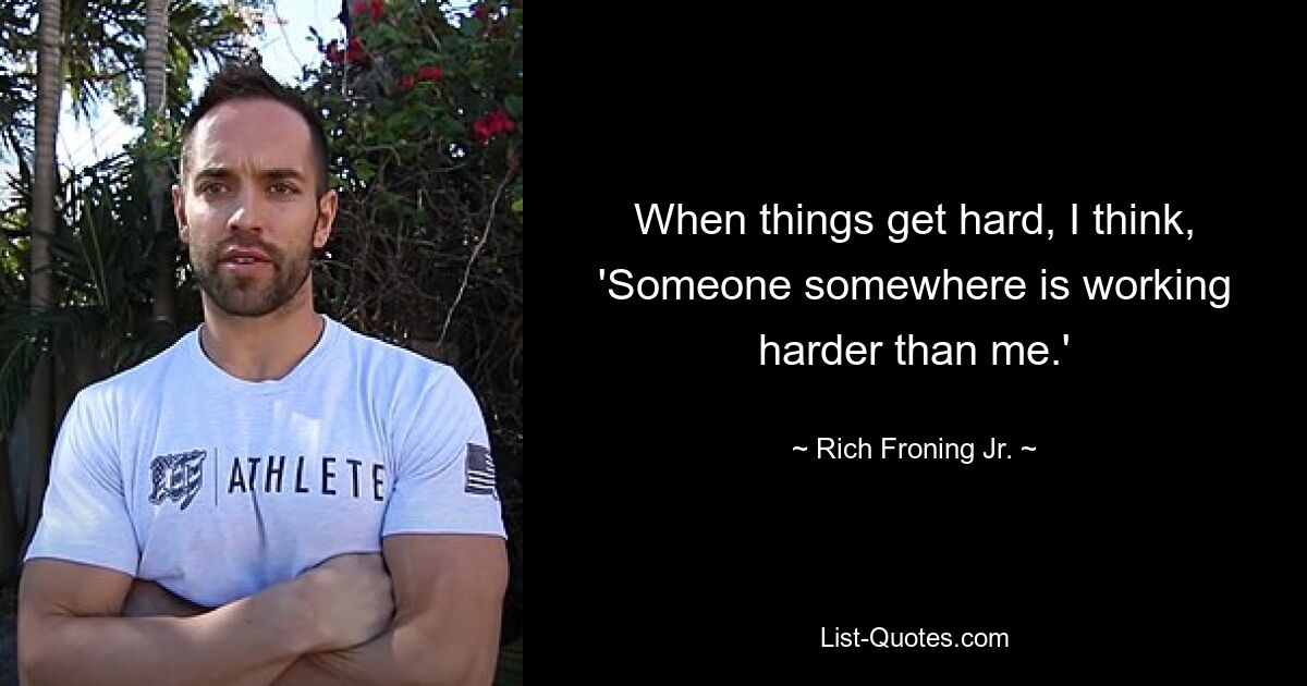 When things get hard, I think, 'Someone somewhere is working harder than me.' — © Rich Froning Jr.