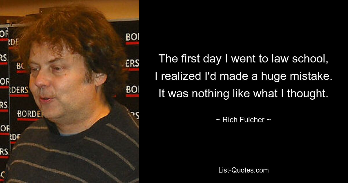 The first day I went to law school, I realized I'd made a huge mistake. It was nothing like what I thought. — © Rich Fulcher