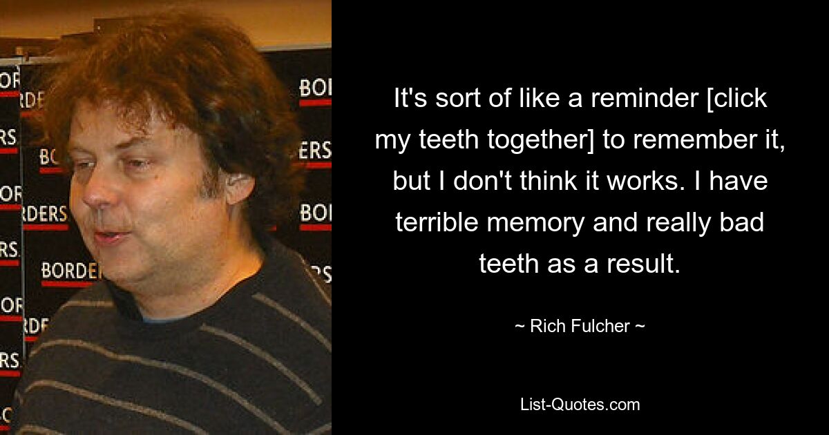 It's sort of like a reminder [click my teeth together] to remember it, but I don't think it works. I have terrible memory and really bad teeth as a result. — © Rich Fulcher