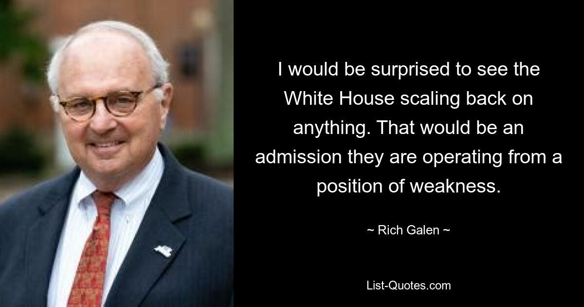 I would be surprised to see the White House scaling back on anything. That would be an admission they are operating from a position of weakness. — © Rich Galen