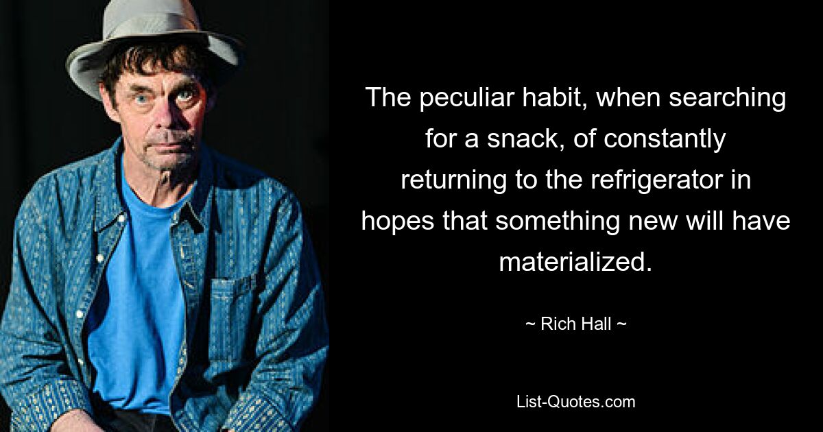 The peculiar habit, when searching for a snack, of constantly returning to the refrigerator in hopes that something new will have materialized. — © Rich Hall