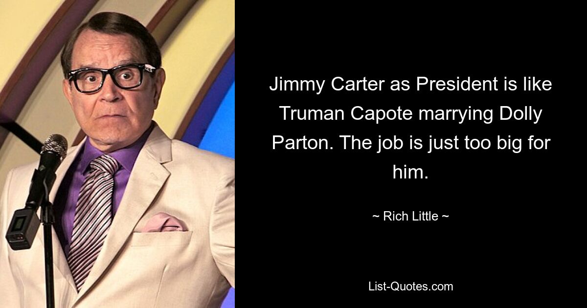 Jimmy Carter as President is like Truman Capote marrying Dolly Parton. The job is just too big for him. — © Rich Little