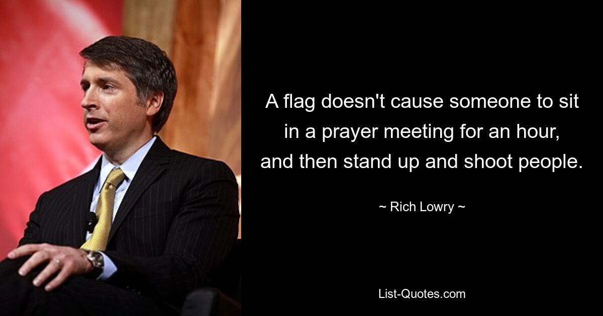 A flag doesn't cause someone to sit in a prayer meeting for an hour, and then stand up and shoot people. — © Rich Lowry