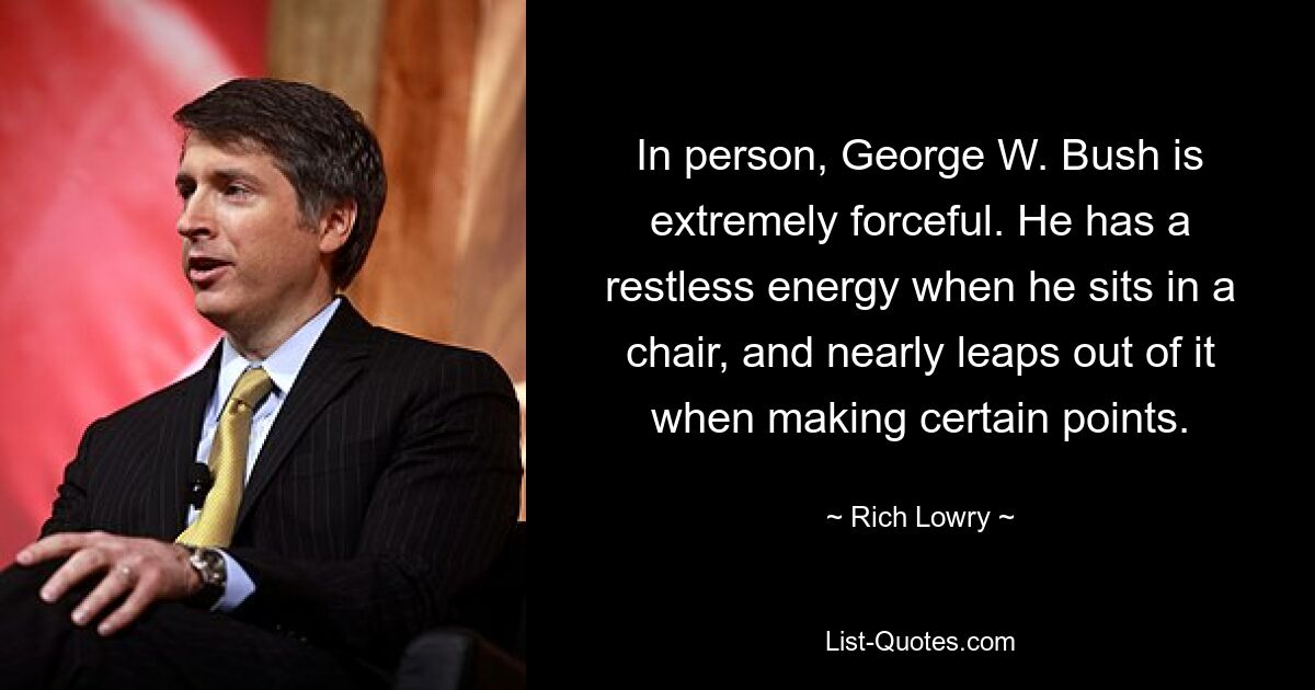 In person, George W. Bush is extremely forceful. He has a restless energy when he sits in a chair, and nearly leaps out of it when making certain points. — © Rich Lowry