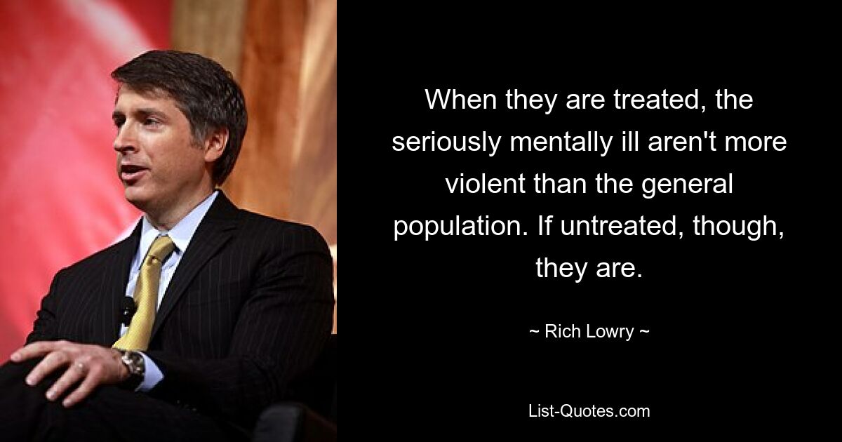 When they are treated, the seriously mentally ill aren't more violent than the general population. If untreated, though, they are. — © Rich Lowry