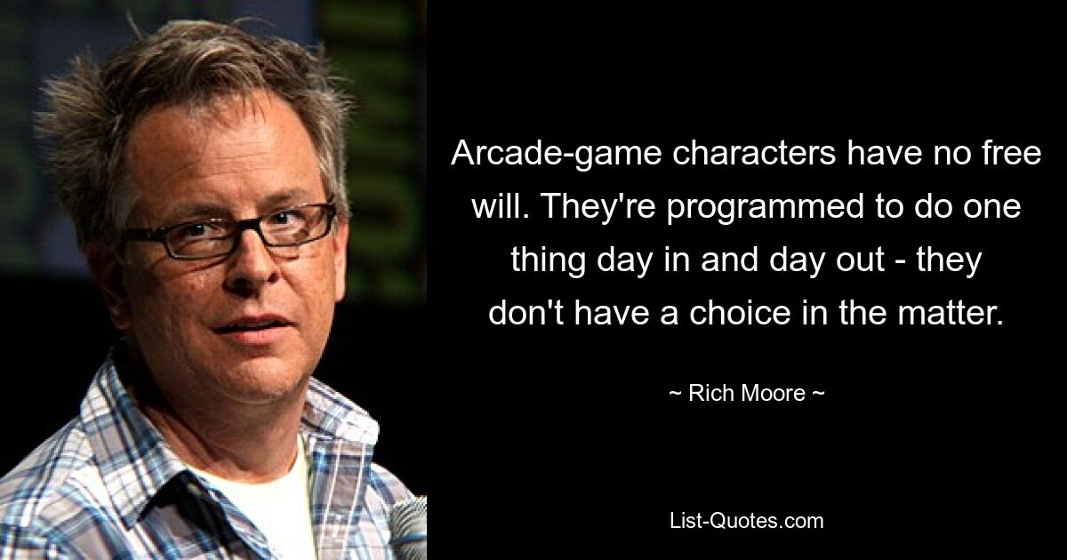 Arcade-game characters have no free will. They're programmed to do one thing day in and day out - they don't have a choice in the matter. — © Rich Moore