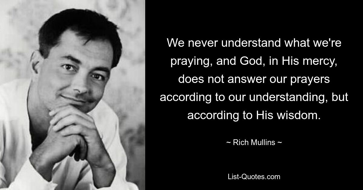 We never understand what we're praying, and God, in His mercy, does not answer our prayers according to our understanding, but according to His wisdom. — © Rich Mullins