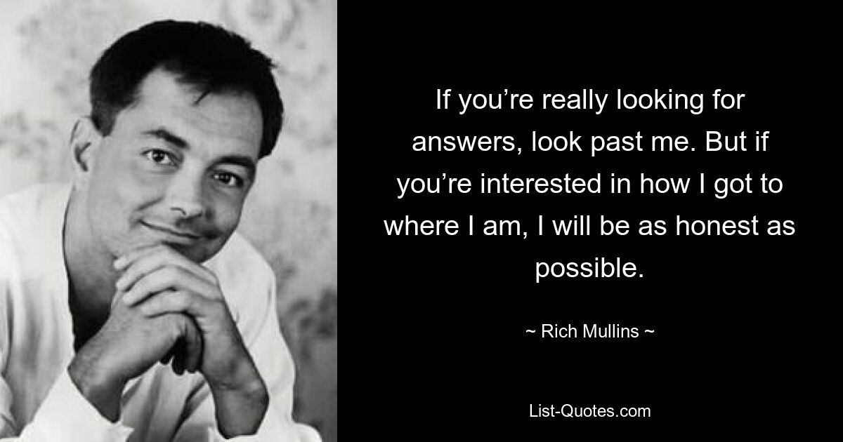 If you’re really looking for answers, look past me. But if you’re interested in how I got to where I am, I will be as honest as possible. — © Rich Mullins