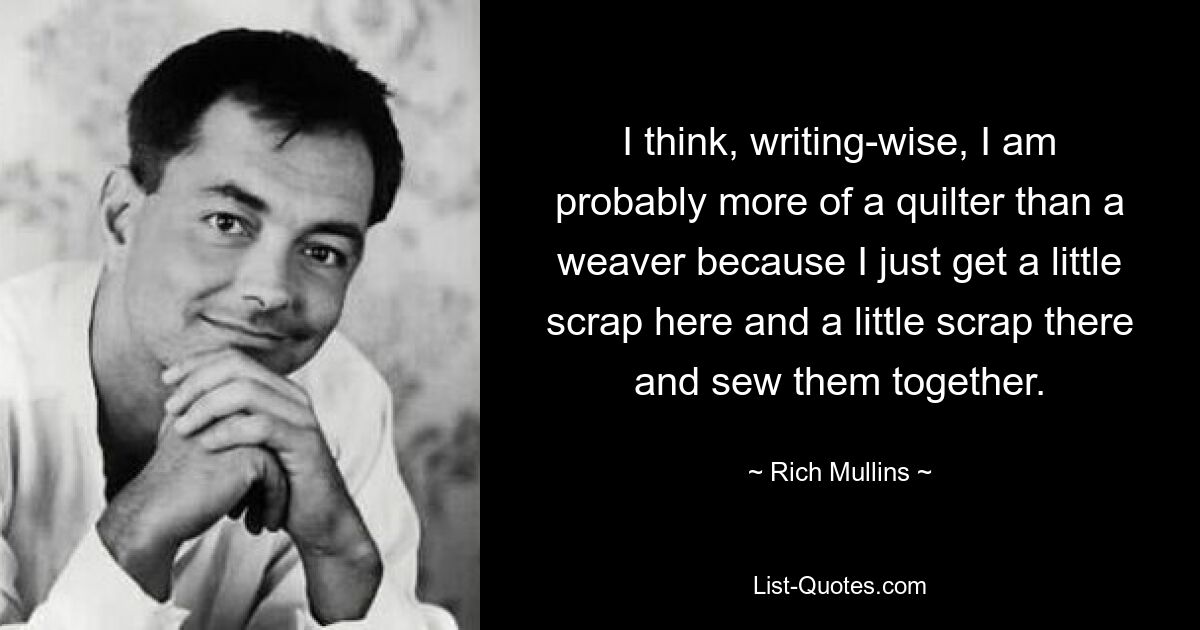 I think, writing-wise, I am probably more of a quilter than a weaver because I just get a little scrap here and a little scrap there and sew them together. — © Rich Mullins