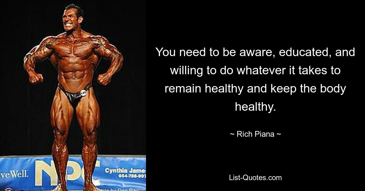 You need to be aware, educated, and willing to do whatever it takes to remain healthy and keep the body healthy. — © Rich Piana