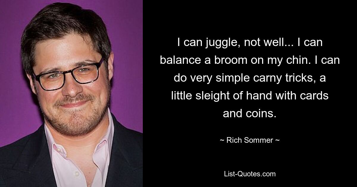 I can juggle, not well... I can balance a broom on my chin. I can do very simple carny tricks, a little sleight of hand with cards and coins. — © Rich Sommer