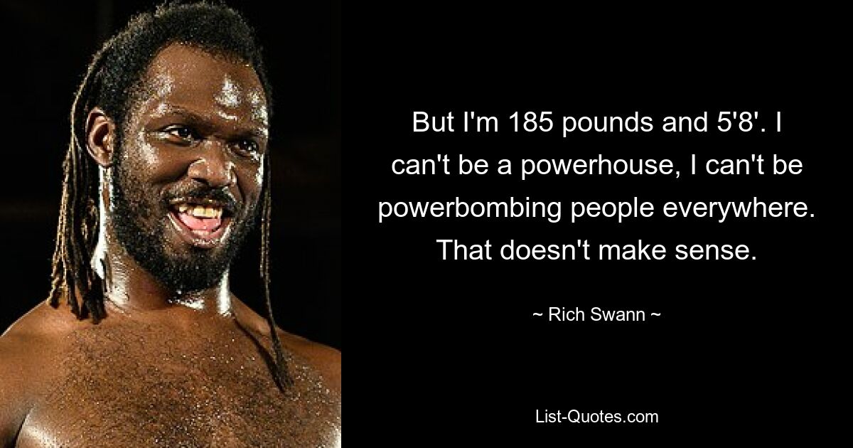 But I'm 185 pounds and 5'8'. I can't be a powerhouse, I can't be powerbombing people everywhere. That doesn't make sense. — © Rich Swann