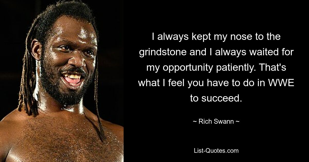 I always kept my nose to the grindstone and I always waited for my opportunity patiently. That's what I feel you have to do in WWE to succeed. — © Rich Swann