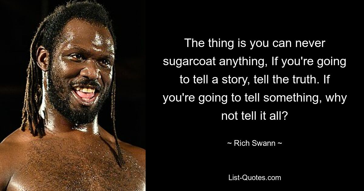 The thing is you can never sugarcoat anything, If you're going to tell a story, tell the truth. If you're going to tell something, why not tell it all? — © Rich Swann