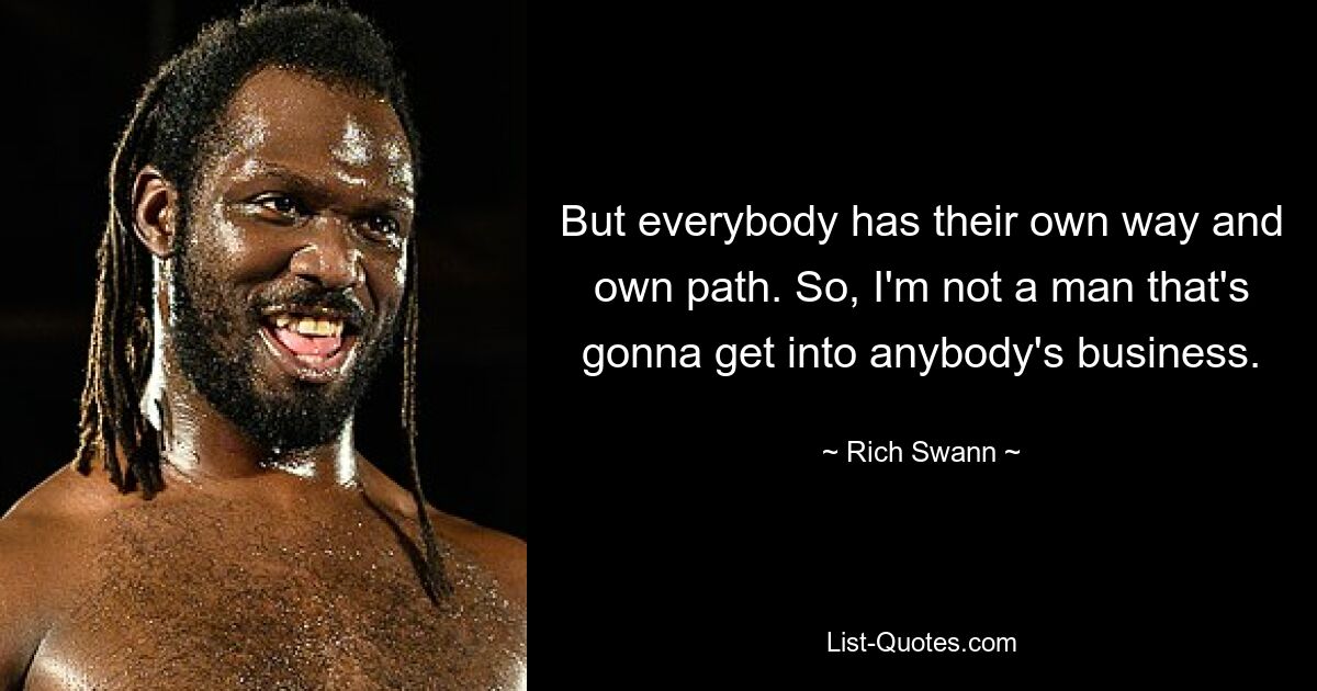 But everybody has their own way and own path. So, I'm not a man that's gonna get into anybody's business. — © Rich Swann