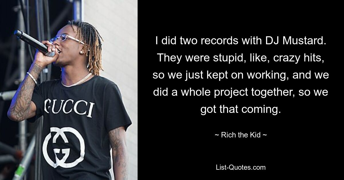 I did two records with DJ Mustard. They were stupid, like, crazy hits, so we just kept on working, and we did a whole project together, so we got that coming. — © Rich the Kid