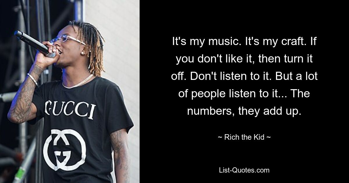 It's my music. It's my craft. If you don't like it, then turn it off. Don't listen to it. But a lot of people listen to it... The numbers, they add up. — © Rich the Kid