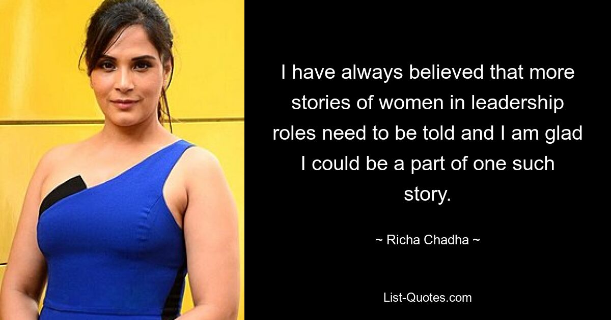 I have always believed that more stories of women in leadership roles need to be told and I am glad I could be a part of one such story. — © Richa Chadha