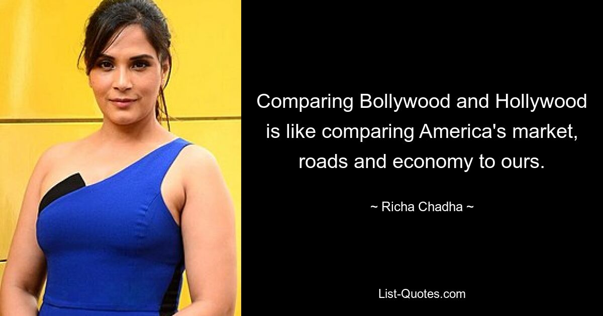 Comparing Bollywood and Hollywood is like comparing America's market, roads and economy to ours. — © Richa Chadha