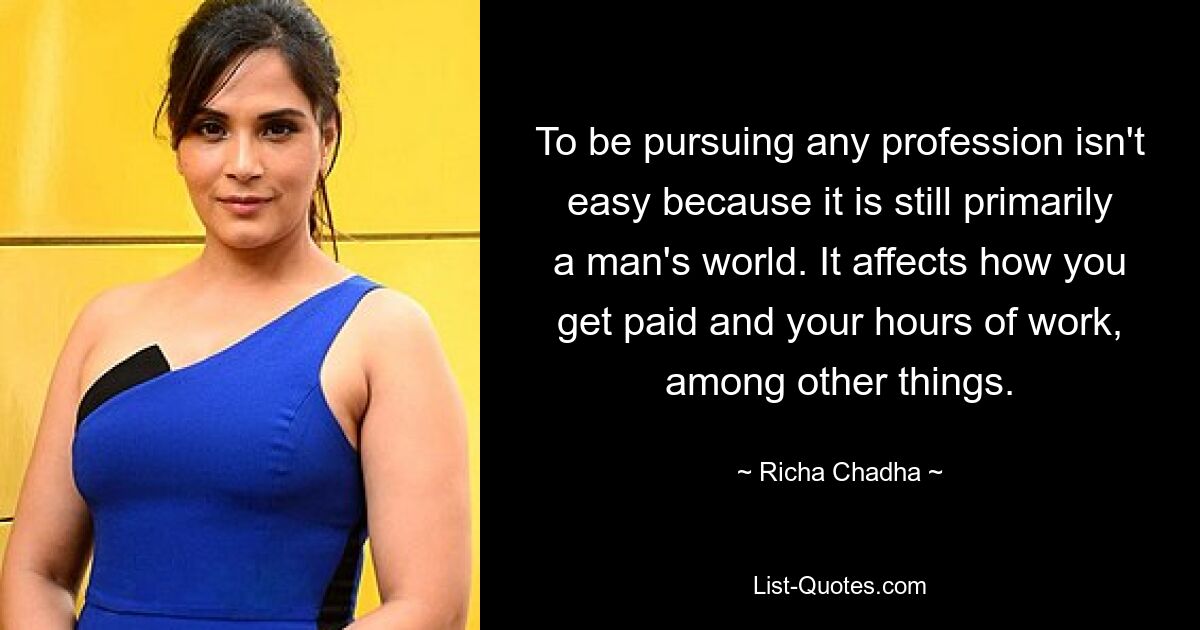 To be pursuing any profession isn't easy because it is still primarily a man's world. It affects how you get paid and your hours of work, among other things. — © Richa Chadha